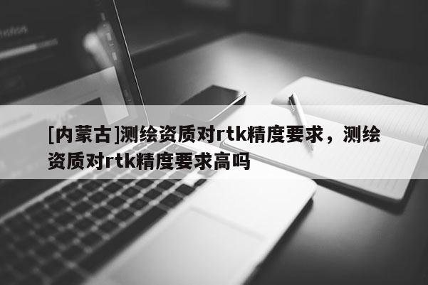 [内蒙古]测绘资质对rtk精度要求，测绘资质对rtk精度要求高吗