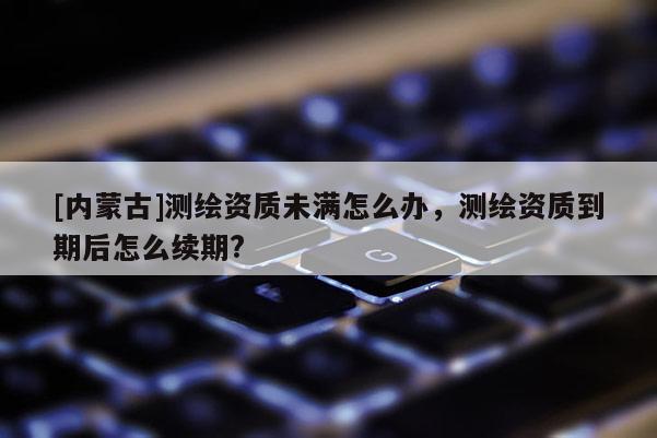 [内蒙古]测绘资质未满怎么办，测绘资质到期后怎么续期?