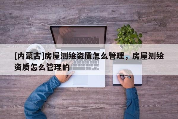 [内蒙古]房屋测绘资质怎么管理，房屋测绘资质怎么管理的