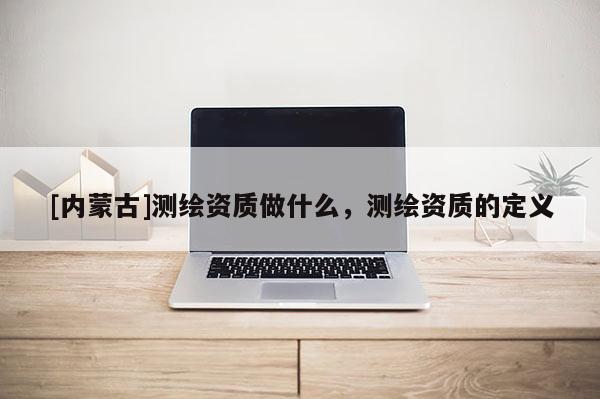 [内蒙古]测绘资质做什么，测绘资质的定义