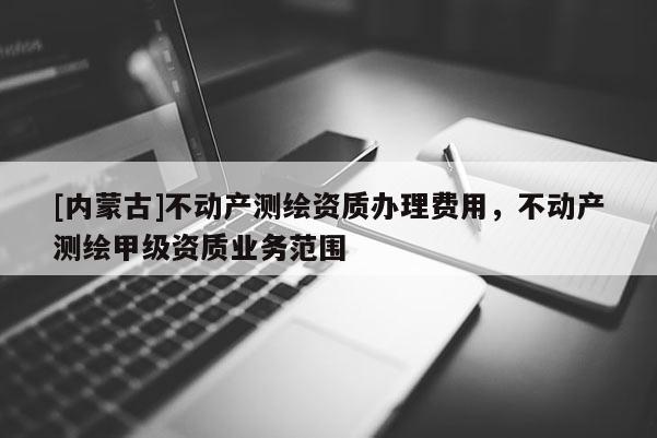 [内蒙古]不动产测绘资质办理费用，不动产测绘甲级资质业务范围