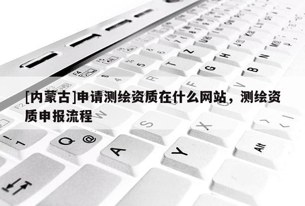 [内蒙古]申请测绘资质在什么网站，测绘资质申报流程