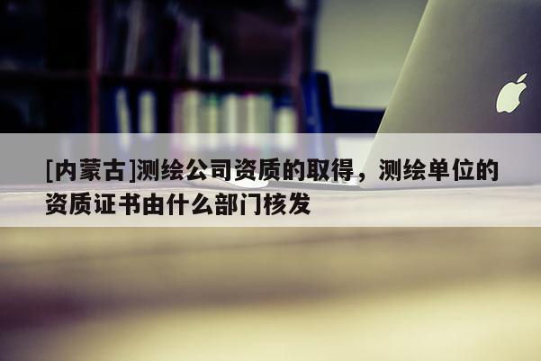 [内蒙古]测绘公司资质的取得，测绘单位的资质证书由什么部门核发
