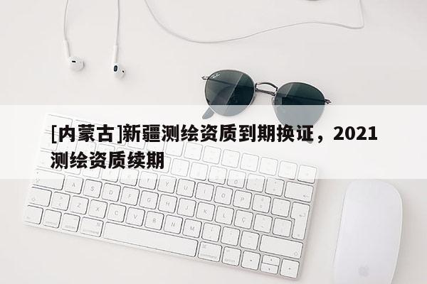 [内蒙古]新疆测绘资质到期换证，2021测绘资质续期