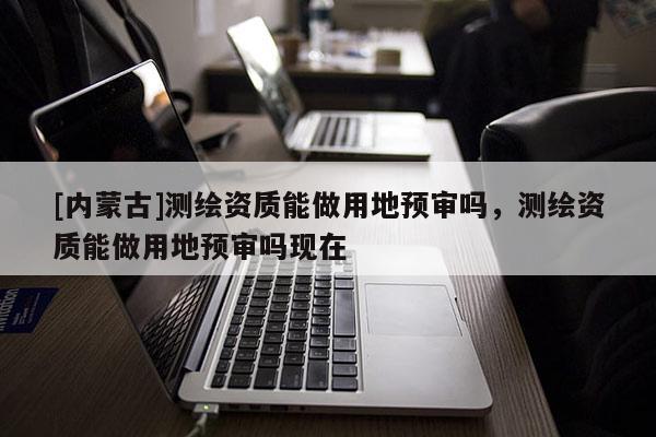[内蒙古]测绘资质能做用地预审吗，测绘资质能做用地预审吗现在