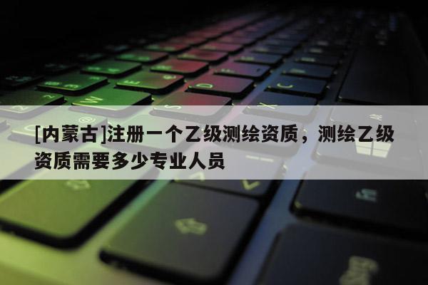 [内蒙古]注册一个乙级测绘资质，测绘乙级资质需要多少专业人员