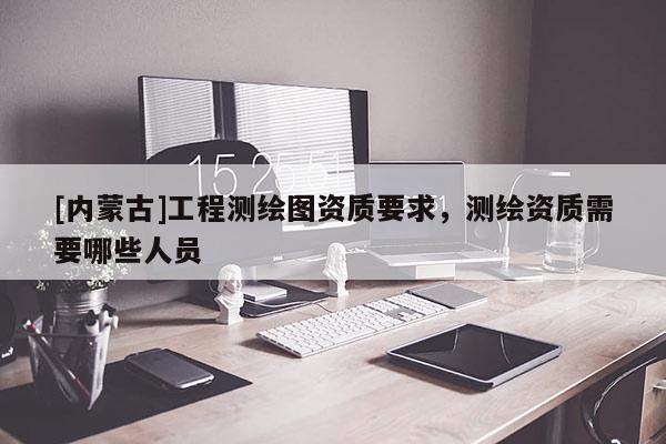 [内蒙古]工程测绘图资质要求，测绘资质需要哪些人员