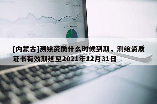[内蒙古]测绘资质什么时候到期，测绘资质证书有效期延至2021年12月31日