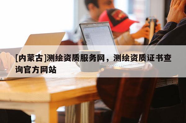 [内蒙古]测绘资质服务网，测绘资质证书查询官方网站