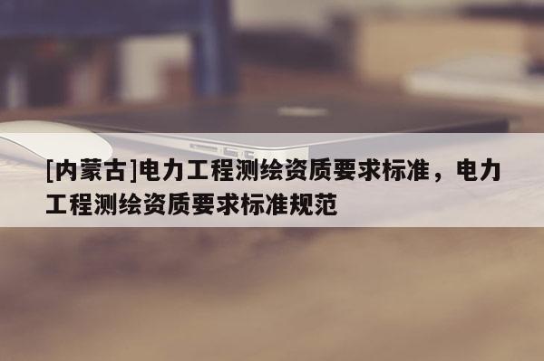 [内蒙古]电力工程测绘资质要求标准，电力工程测绘资质要求标准规范
