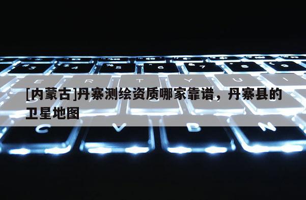 [内蒙古]丹寨测绘资质哪家靠谱，丹寨县的卫星地图