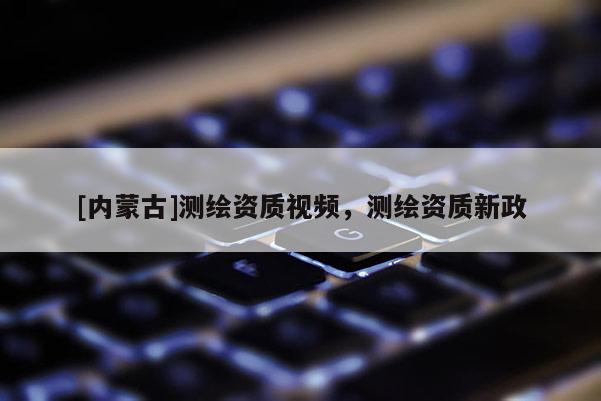 [内蒙古]测绘资质视频，测绘资质新政