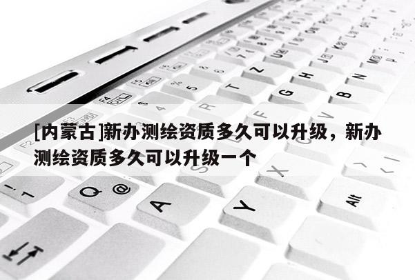 [内蒙古]新办测绘资质多久可以升级，新办测绘资质多久可以升级一个