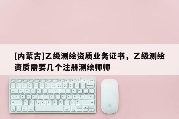 [内蒙古]乙级测绘资质业务证书，乙级测绘资质需要几个注册测绘师师