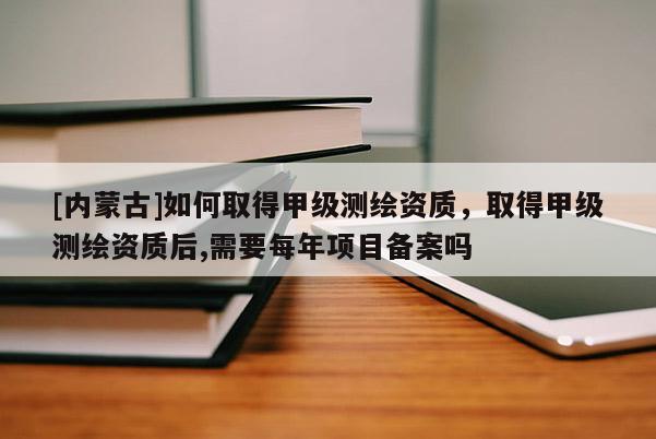 [内蒙古]如何取得甲级测绘资质，取得甲级测绘资质后,需要每年项目备案吗