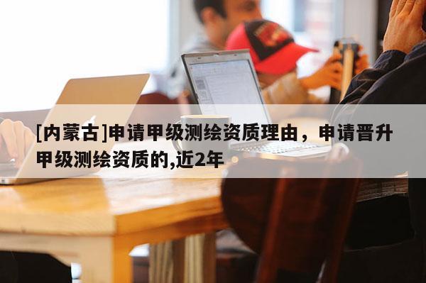 [内蒙古]申请甲级测绘资质理由，申请晋升甲级测绘资质的,近2年