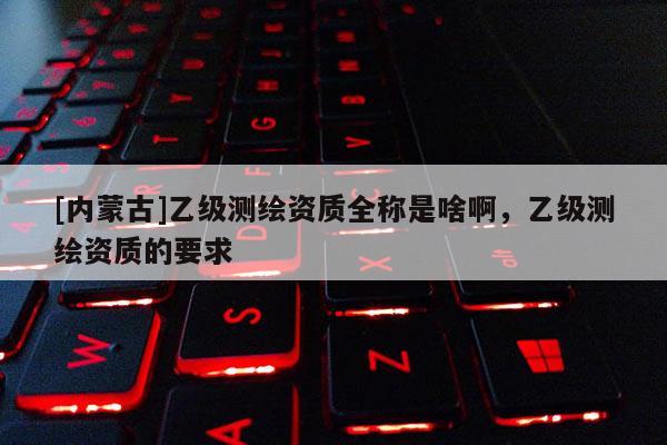 [内蒙古]乙级测绘资质全称是啥啊，乙级测绘资质的要求