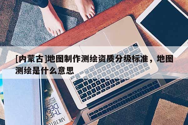 [内蒙古]地图制作测绘资质分级标准，地图测绘是什么意思