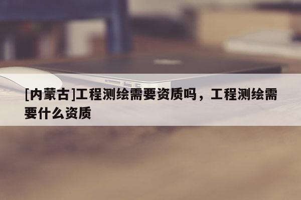 [内蒙古]工程测绘需要资质吗，工程测绘需要什么资质