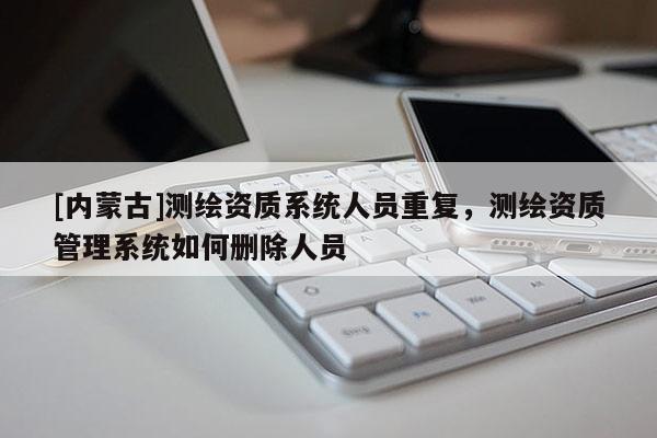 [内蒙古]测绘资质系统人员重复，测绘资质管理系统如何删除人员