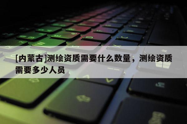 [内蒙古]测绘资质需要什么数量，测绘资质需要多少人员