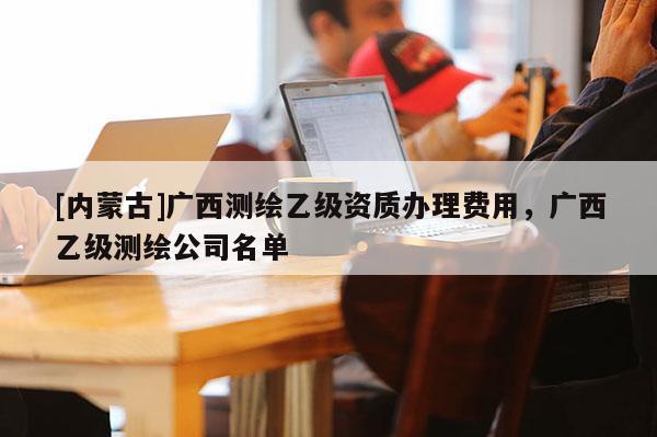 [内蒙古]广西测绘乙级资质办理费用，广西乙级测绘公司名单