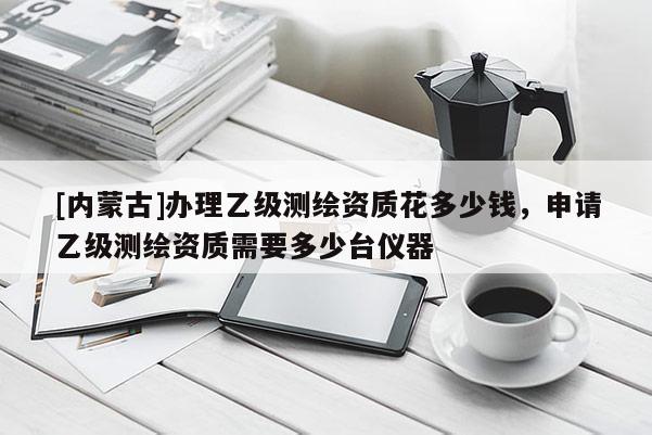 [内蒙古]办理乙级测绘资质花多少钱，申请乙级测绘资质需要多少台仪器