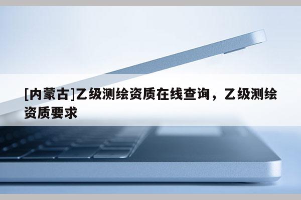 [内蒙古]乙级测绘资质在线查询，乙级测绘资质要求