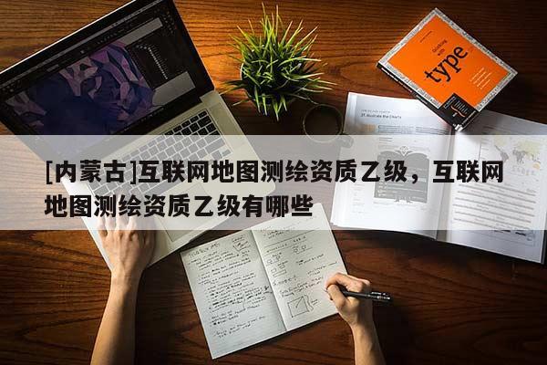 [内蒙古]互联网地图测绘资质乙级，互联网地图测绘资质乙级有哪些
