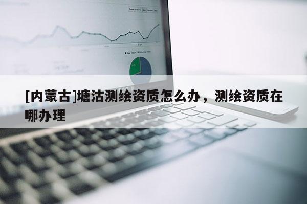 [内蒙古]塘沽测绘资质怎么办，测绘资质在哪办理