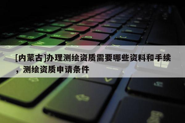 [内蒙古]办理测绘资质需要哪些资料和手续，测绘资质申请条件
