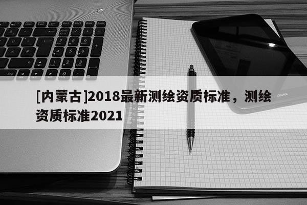 [内蒙古]2018最新测绘资质标准，测绘资质标准2021