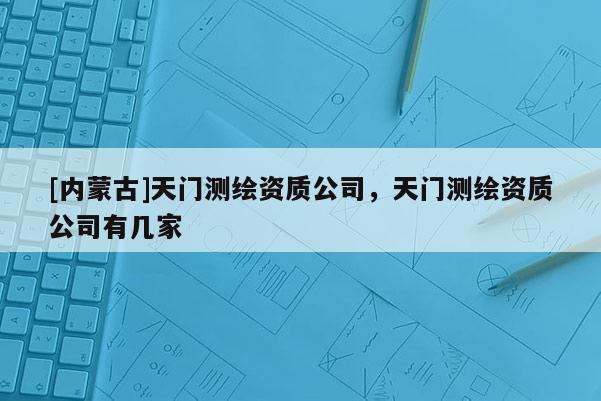 [内蒙古]天门测绘资质公司，天门测绘资质公司有几家