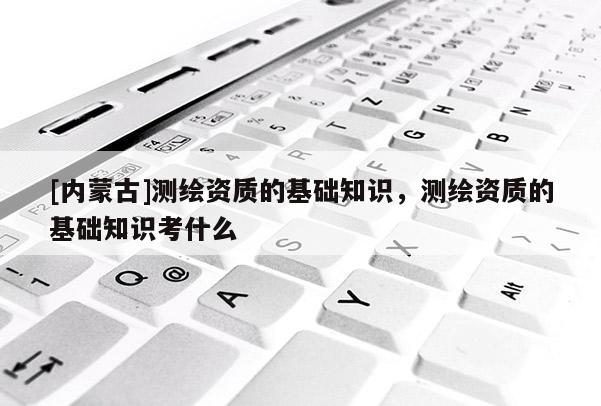 [内蒙古]测绘资质的基础知识，测绘资质的基础知识考什么