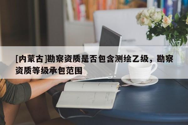 [内蒙古]勘察资质是否包含测绘乙级，勘察资质等级承包范围
