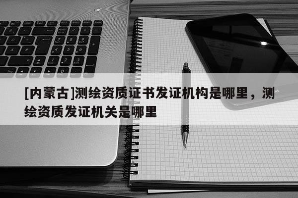 [内蒙古]测绘资质证书发证机构是哪里，测绘资质发证机关是哪里