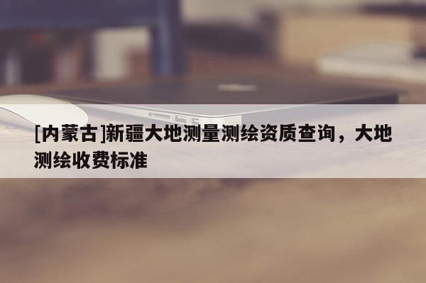 [内蒙古]新疆大地测量测绘资质查询，大地测绘收费标准