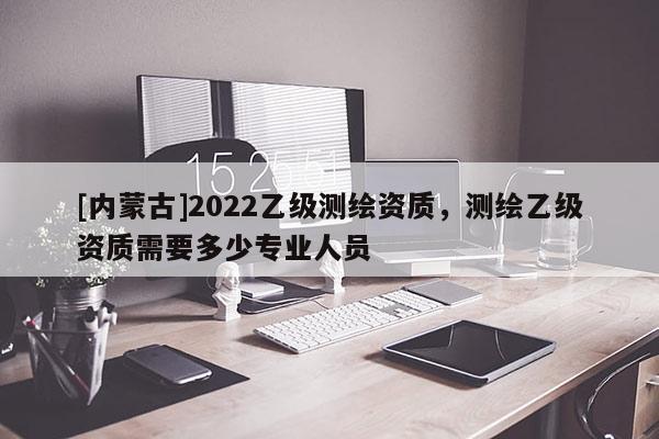 [内蒙古]2022乙级测绘资质，测绘乙级资质需要多少专业人员