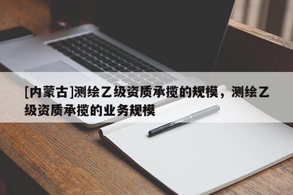[内蒙古]测绘乙级资质承揽的规模，测绘乙级资质承揽的业务规模