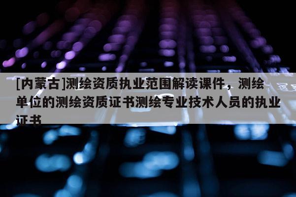 [内蒙古]测绘资质执业范围解读课件，测绘单位的测绘资质证书测绘专业技术人员的执业证书