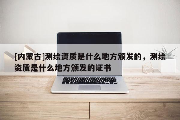 [内蒙古]测绘资质是什么地方颁发的，测绘资质是什么地方颁发的证书
