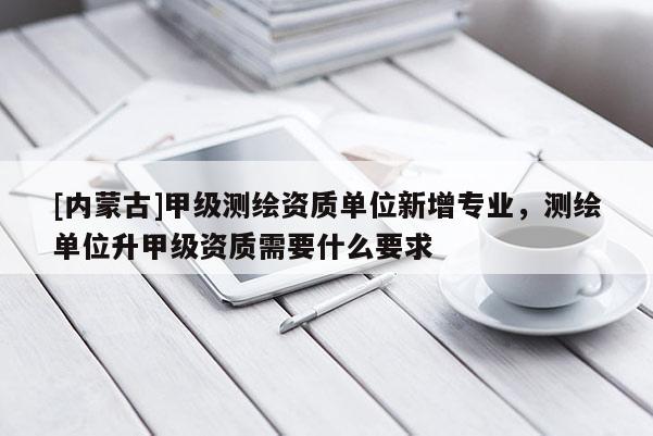 [内蒙古]甲级测绘资质单位新增专业，测绘单位升甲级资质需要什么要求