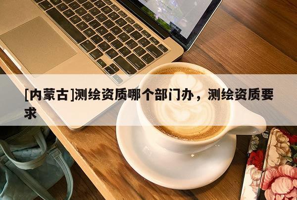 [内蒙古]测绘资质哪个部门办，测绘资质要求