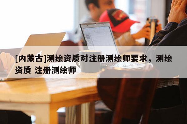 [内蒙古]测绘资质对注册测绘师要求，测绘资质 注册测绘师
