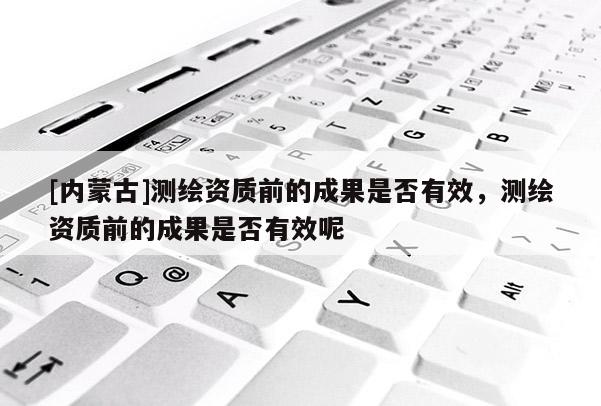 [内蒙古]测绘资质前的成果是否有效，测绘资质前的成果是否有效呢