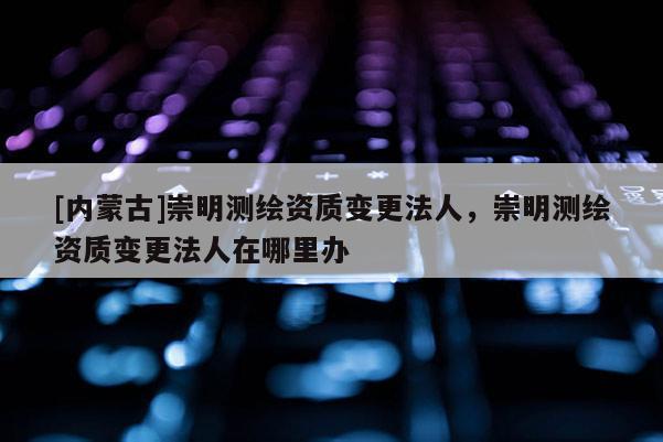 [内蒙古]崇明测绘资质变更法人，崇明测绘资质变更法人在哪里办