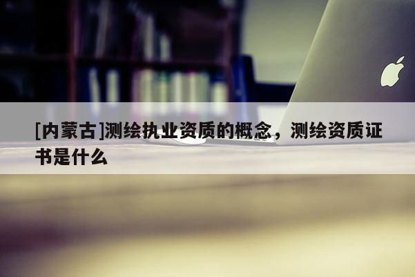 [内蒙古]测绘执业资质的概念，测绘资质证书是什么