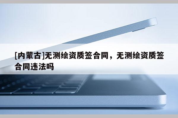 [内蒙古]无测绘资质签合同，无测绘资质签合同违法吗