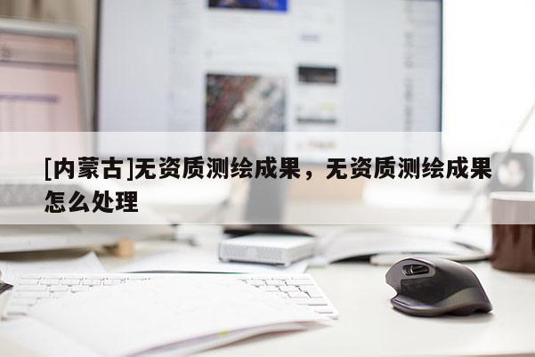 [内蒙古]无资质测绘成果，无资质测绘成果怎么处理