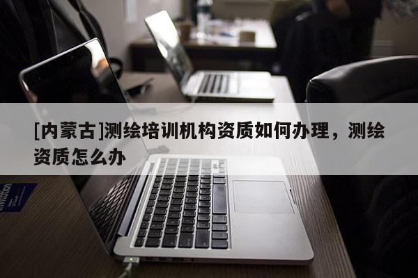 [内蒙古]测绘培训机构资质如何办理，测绘资质怎么办